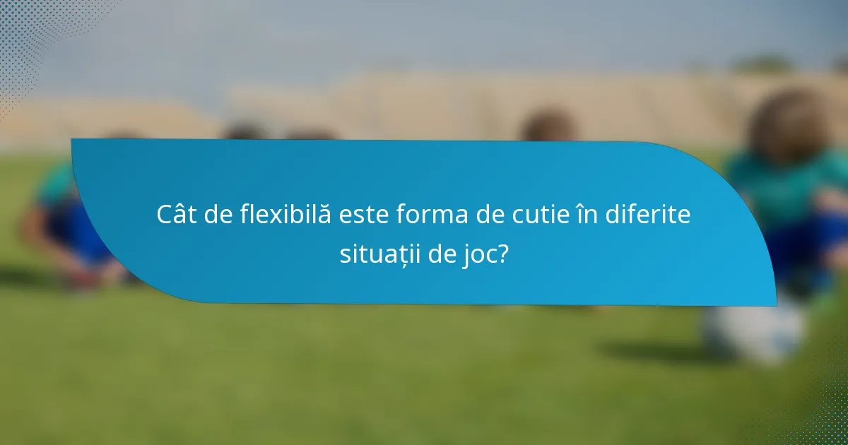 Cât de flexibilă este forma de cutie în diferite situații de joc?